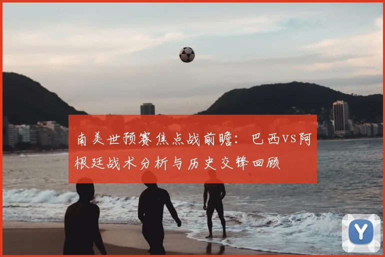 南美世预赛焦点战前瞻：巴西vs阿根廷战术分析与历史交锋回顾
